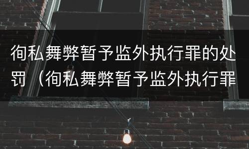 徇私舞弊暂予监外执行罪的处罚（徇私舞弊暂予监外执行罪情节严重）