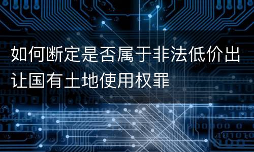 如何断定是否属于非法低价出让国有土地使用权罪