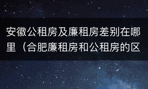 安徽公租房及廉租房差别在哪里（合肥廉租房和公租房的区别）