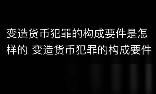 变造货币犯罪的构成要件是怎样的 变造货币犯罪的构成要件是怎样的规定