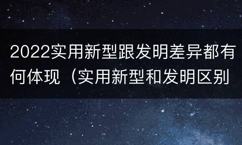 2022实用新型跟发明差异都有何体现（实用新型和发明区别）