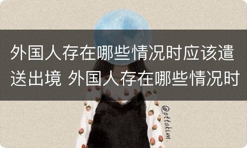 外国人存在哪些情况时应该遣送出境 外国人存在哪些情况时应该遣送出境人员