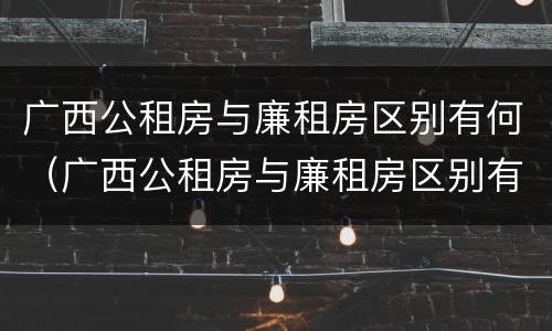 广西公租房与廉租房区别有何（广西公租房与廉租房区别有何联系）