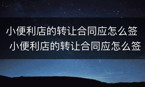 小便利店的转让合同应怎么签 小便利店的转让合同应怎么签署