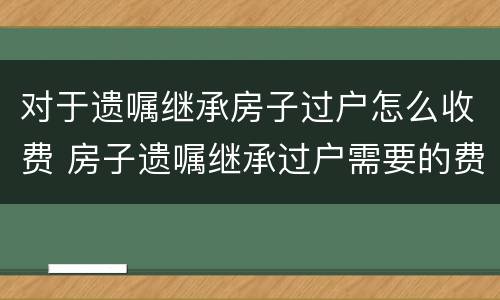 对于遗嘱继承房子过户怎么收费 房子遗嘱继承过户需要的费用