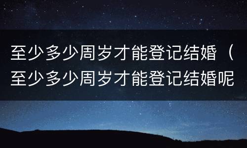 至少多少周岁才能登记结婚（至少多少周岁才能登记结婚呢）