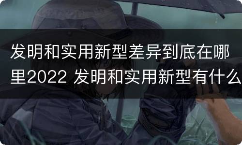 发明和实用新型差异到底在哪里2022 发明和实用新型有什么区别