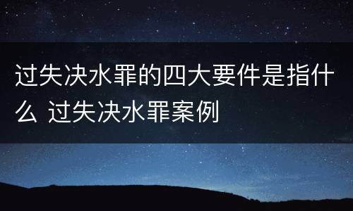 过失决水罪的四大要件是指什么 过失决水罪案例