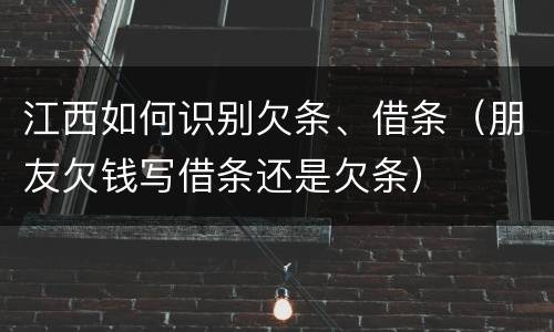 江西如何识别欠条、借条（朋友欠钱写借条还是欠条）
