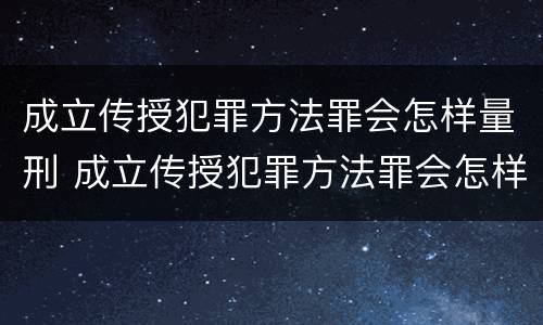 成立传授犯罪方法罪会怎样量刑 成立传授犯罪方法罪会怎样量刑呢
