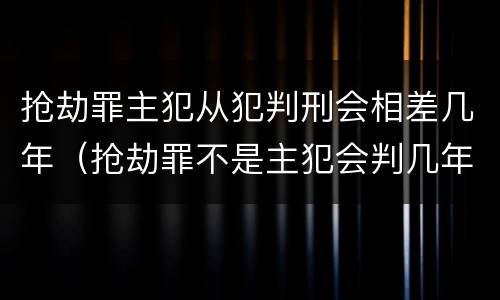 抢劫罪主犯从犯判刑会相差几年（抢劫罪不是主犯会判几年）
