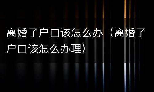 离婚了户口该怎么办（离婚了户口该怎么办理）