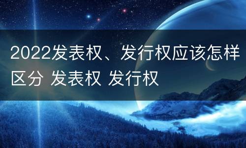 2022发表权、发行权应该怎样区分 发表权 发行权