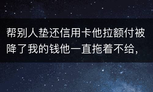 帮别人垫还信用卡他拉额付被降了我的钱他一直拖着不给，我该怎么办16000
