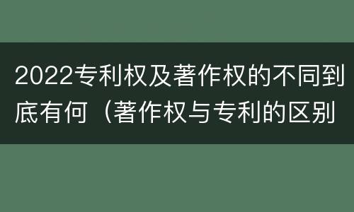 2022专利权及著作权的不同到底有何（著作权与专利的区别）