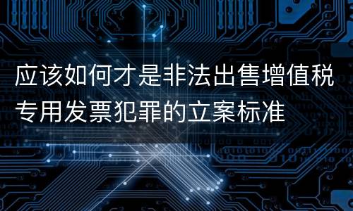 应该如何才是非法出售增值税专用发票犯罪的立案标准
