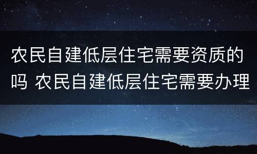农民自建低层住宅需要资质的吗 农民自建低层住宅需要办理施工许可证吗