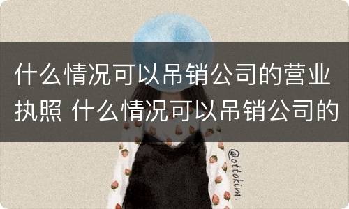什么情况可以吊销公司的营业执照 什么情况可以吊销公司的营业执照呢