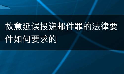 故意延误投递邮件罪的法律要件如何要求的