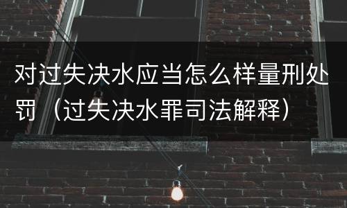 对过失决水应当怎么样量刑处罚（过失决水罪司法解释）