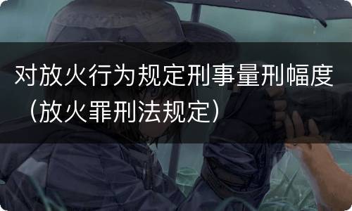 对放火行为规定刑事量刑幅度（放火罪刑法规定）