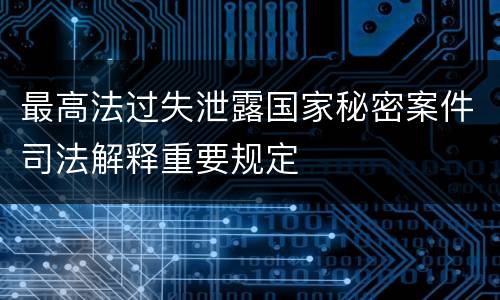 最高法过失泄露国家秘密案件司法解释重要规定