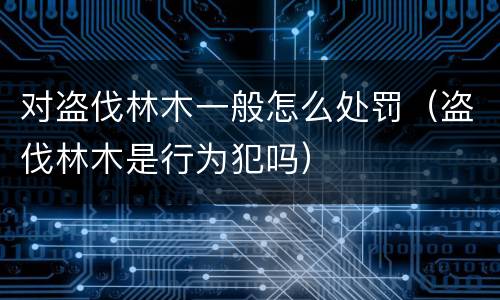 对盗伐林木一般怎么处罚（盗伐林木是行为犯吗）