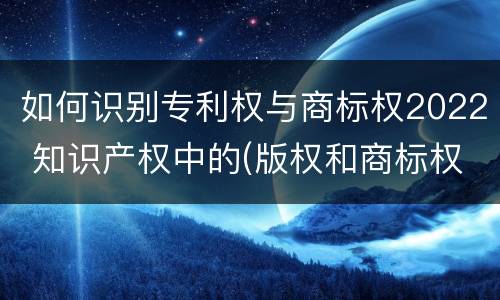 如何识别专利权与商标权2022 知识产权中的(版权和商标权与标准