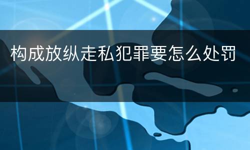 构成放纵走私犯罪要怎么处罚