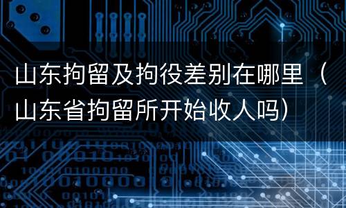 山东拘留及拘役差别在哪里（山东省拘留所开始收人吗）