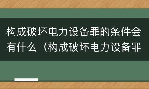 构成破坏电力设备罪的条件会有什么（构成破坏电力设备罪的条件会有什么后果）