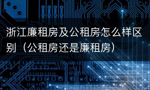 浙江廉租房及公租房怎么样区别（公租房还是廉租房）