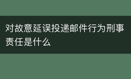 对故意延误投递邮件行为刑事责任是什么