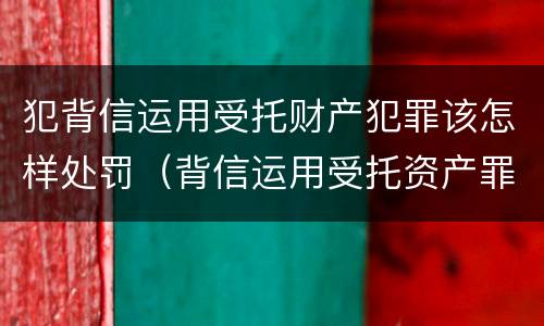 犯背信运用受托财产犯罪该怎样处罚（背信运用受托资产罪）