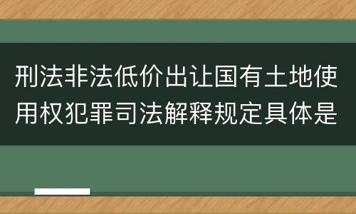 刑法非法低价出让国有土地使用权犯罪司法解释规定具体是什么内容