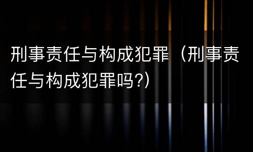 刑事责任与构成犯罪（刑事责任与构成犯罪吗?）