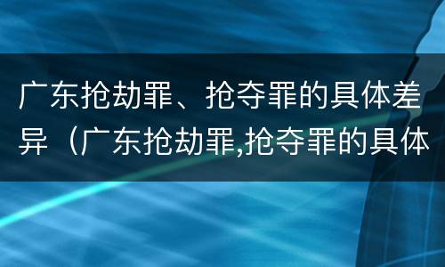 广东抢劫罪、抢夺罪的具体差异（广东抢劫罪,抢夺罪的具体差异是多少）