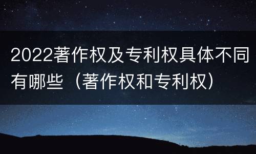 2022著作权及专利权具体不同有哪些（著作权和专利权）