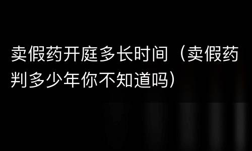 卖假药开庭多长时间（卖假药判多少年你不知道吗）