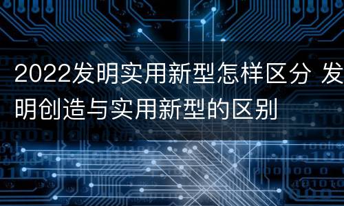2022发明实用新型怎样区分 发明创造与实用新型的区别