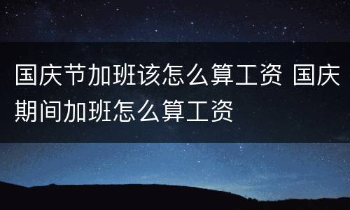 国庆节加班该怎么算工资 国庆期间加班怎么算工资