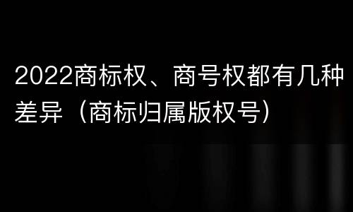 2022商标权、商号权都有几种差异（商标归属版权号）