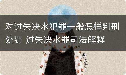 对过失决水犯罪一般怎样判刑处罚 过失决水罪司法解释