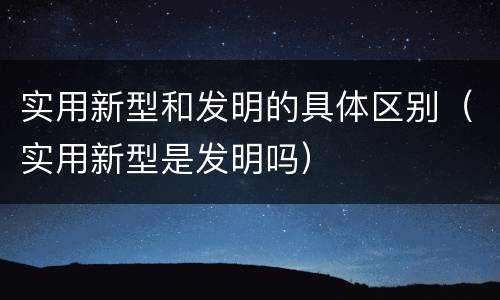 实用新型和发明的具体区别（实用新型是发明吗）