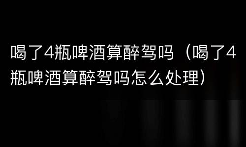 喝了4瓶啤酒算醉驾吗（喝了4瓶啤酒算醉驾吗怎么处理）