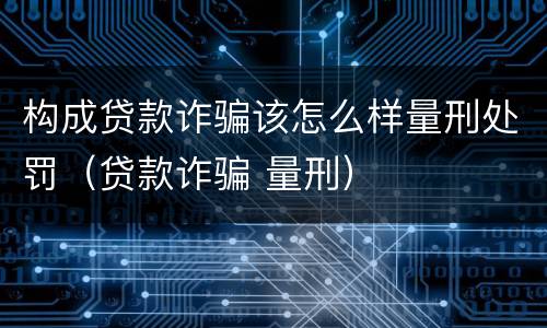 构成贷款诈骗该怎么样量刑处罚（贷款诈骗 量刑）