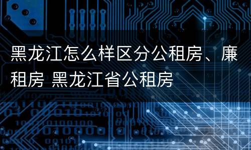 黑龙江怎么样区分公租房、廉租房 黑龙江省公租房
