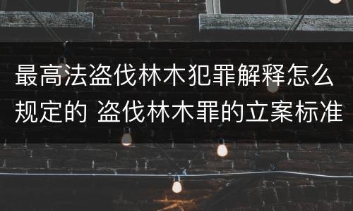 最高法盗伐林木犯罪解释怎么规定的 盗伐林木罪的立案标准是