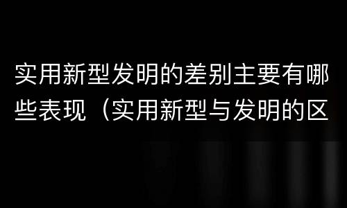 实用新型发明的差别主要有哪些表现（实用新型与发明的区别有哪些）