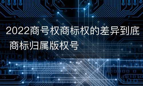 2022商号权商标权的差异到底 商标归属版权号